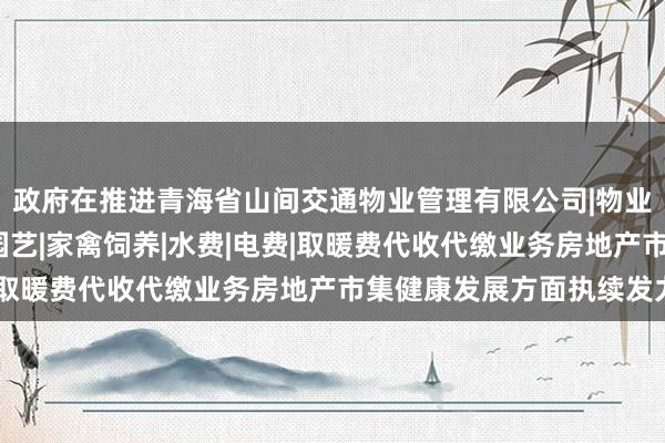 政府在推进青海省山间交通物业管理有限公司|物业管理经营|房屋维修|园艺|家禽饲养|水费|电费|取暖费代收代缴业务房地产市集健康发展方面执续发力