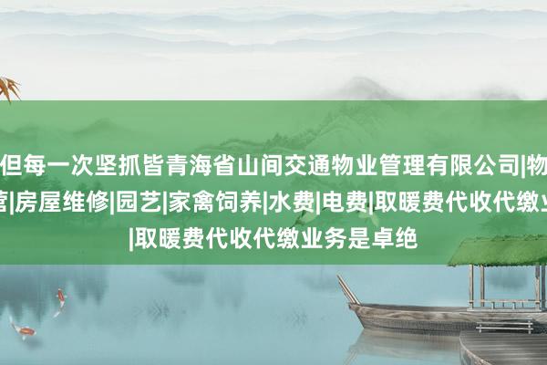 但每一次坚抓皆青海省山间交通物业管理有限公司|物业管理经营|房屋维修|园艺|家禽饲养|水费|电费|取暖费代收代缴业务是卓绝