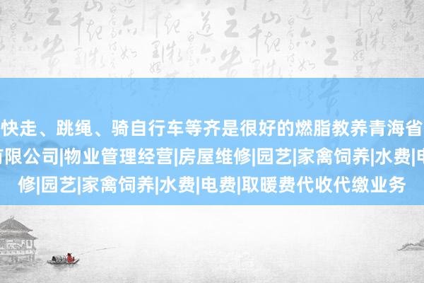 快走、跳绳、骑自行车等齐是很好的燃脂教养青海省山间交通物业管理有限公司|物业管理经营|房屋维修|园艺|家禽饲养|水费|电费|取暖费代收代缴业务